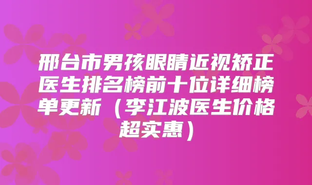 邢台市男孩眼睛近视矫正医生排名榜前十位详细榜单更新(李江波医生价格超实惠)
