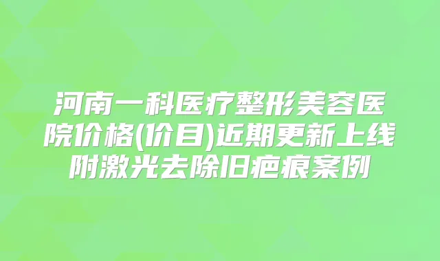 河南一科医疗整形美容医院价格(价目)近期更新上线附激光去除旧疤痕案例