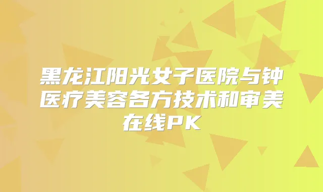 黑龙江阳光女子医院与钟医疗美容各方技术和审美在线PK