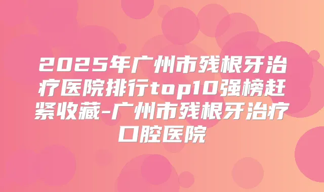 2025年广州市残根牙医院排行top10强榜赶紧收藏-广州市残根牙口腔医院