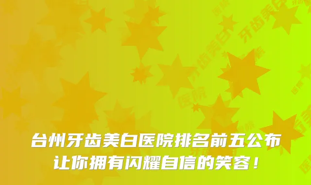 台州牙齿美白医院排名前五公布让你拥有闪耀自信的笑容!