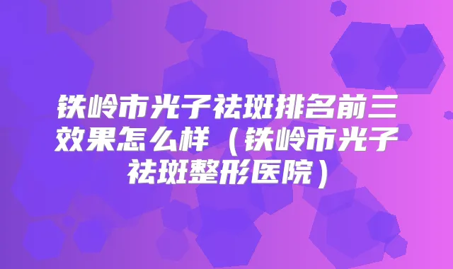 铁岭市光子祛斑排名前三效果怎么样(铁岭市光子祛斑整形医院)