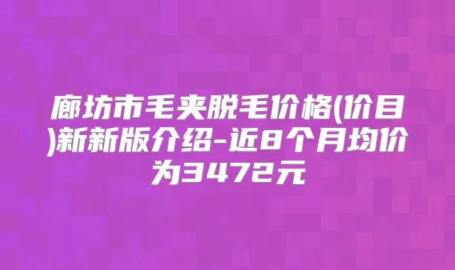 廊坊市毛夹脱毛价格(价目)新新版介绍-近8个月均价为3472元