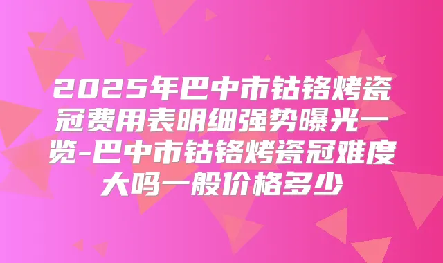 2025年巴中市钴铬烤瓷冠费用表明细强势曝光一览-巴中市钴铬烤瓷冠难度大吗一般价格多少