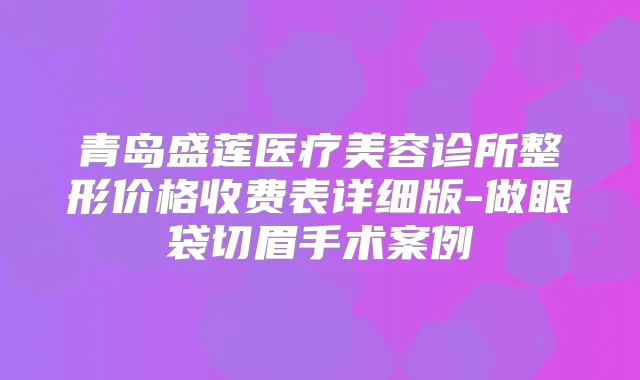 青岛盛莲医疗美容诊所整形价格收费表详细版-做眼袋切眉手术案例