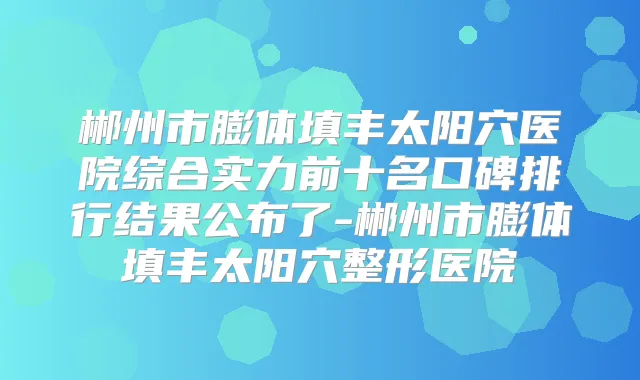 郴州市膨体填丰太阳穴医院综合实力前十名口碑排行结果公布了-郴州市膨体填丰太阳穴整形医院
