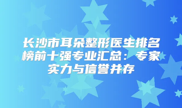 长沙市耳朵整形医生排名榜前十强专业汇总:专家实力与信誉并存