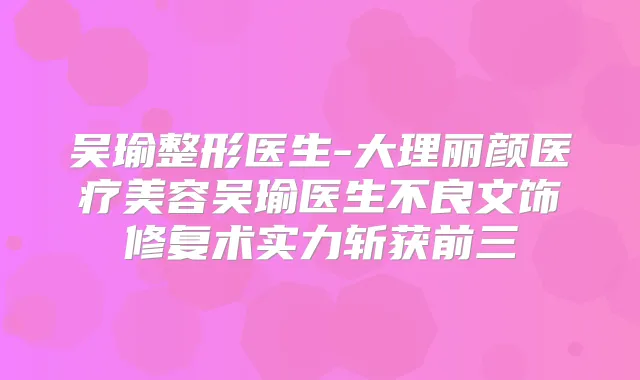 吴瑜整形医生-大理丽颜医疗美容吴瑜医生不良文饰修复术实力斩获前三