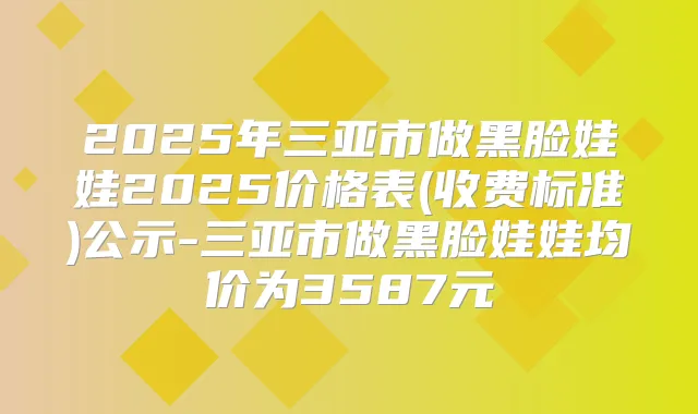 2025年三亚市做黑脸娃娃2025价格表(收费标准)公示-三亚市做黑脸娃娃均价为3587元