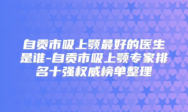 自贡市吸上颚好的医生是谁-自贡市吸上颚专家排名十强榜单整理