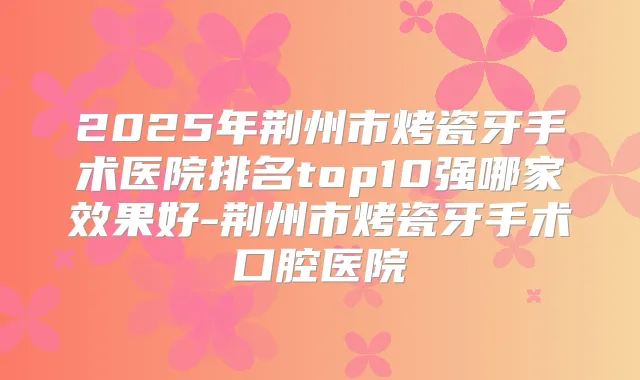 2025年荆州市烤瓷牙手术医院排名top10强哪家效果好-荆州市烤瓷牙手术口腔医院
