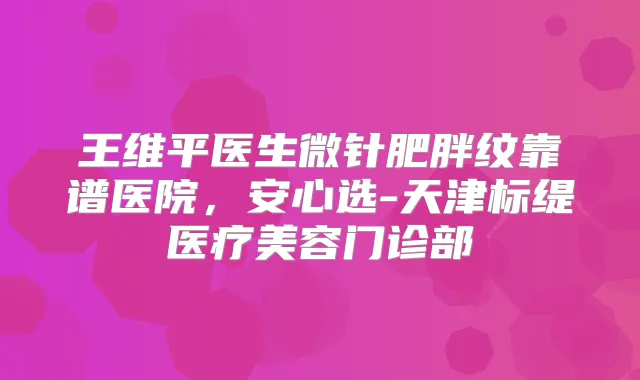 王维平医生微针肥胖纹靠谱医院,安心选-天津标缇医疗美容门诊部