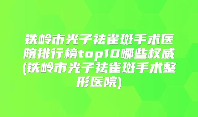 铁岭市光子祛雀斑手术医院排行榜top10哪些(铁岭市光子祛雀斑手术整形医院)