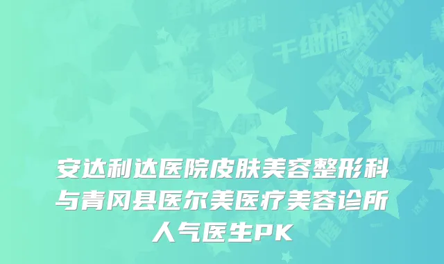 安达利达医院皮肤美容整形科与青冈县医尔美医疗美容诊所人气医生PK