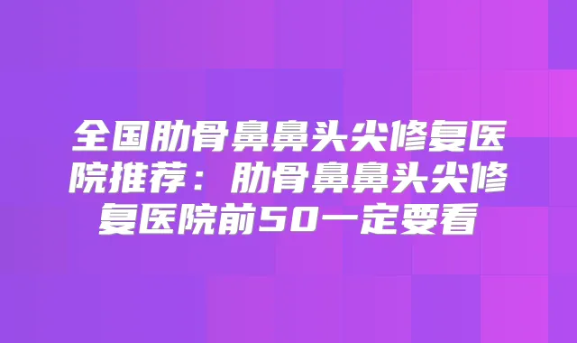 全国肋骨鼻鼻头尖修复医院推荐:肋骨鼻鼻头尖修复医院前50一定要看