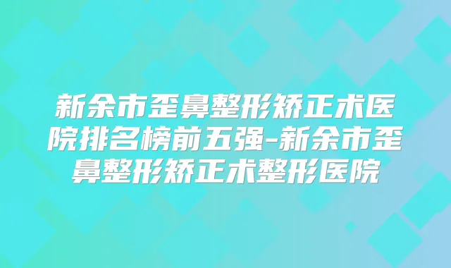 新余市歪鼻整形矫正术医院排名榜前五强-新余市歪鼻整形矫正术整形医院