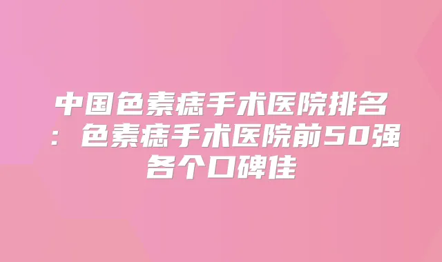 中国色素痣手术医院排名:色素痣手术医院前50强各个口碑佳