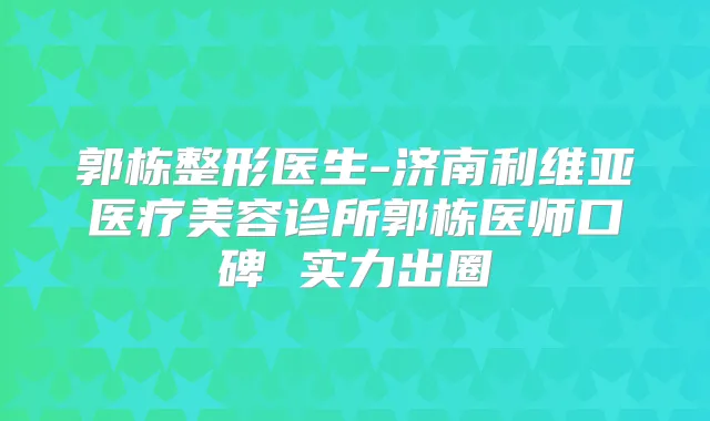 郭栋整形医生-济南利维亚医疗美容诊所郭栋医师口碑 实力出圈