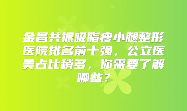 金昌共振吸脂瘦小腿整形医院排名前十强,公立医美占比稍多,你需要了解哪些?