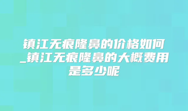 镇江无痕隆鼻的价格如何_镇江无痕隆鼻的大概费用是多少呢