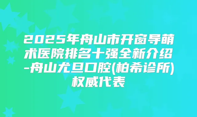 2025年舟山市开窗导萌术医院排名十强全新介绍-舟山尤旦口腔(柏希诊所)代表