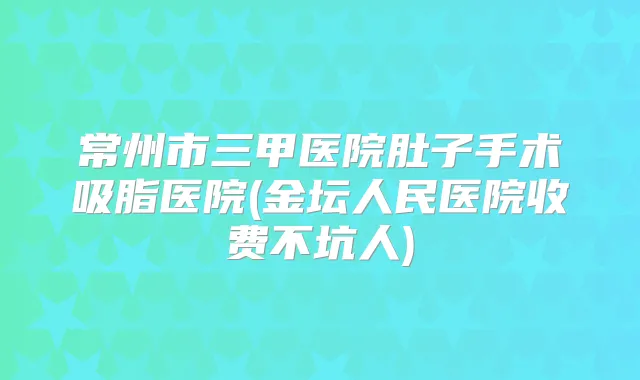 常州市三甲医院肚子手术吸脂医院(金坛人民医院收费不坑人)