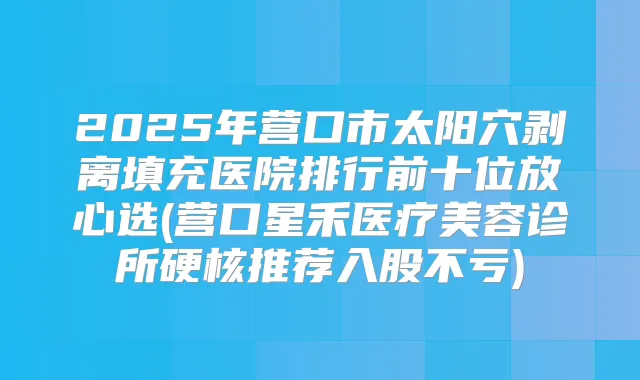 2025年营口市太阳穴剥离填充医院排行前十位放心选(营口星禾医疗美容诊所硬核推荐入股不亏)