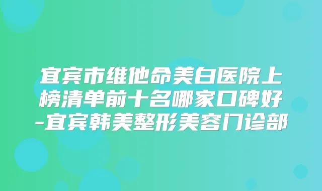 宜宾市维他命美白医院上榜清单前十名哪家口碑好-宜宾韩美整形美容门诊部