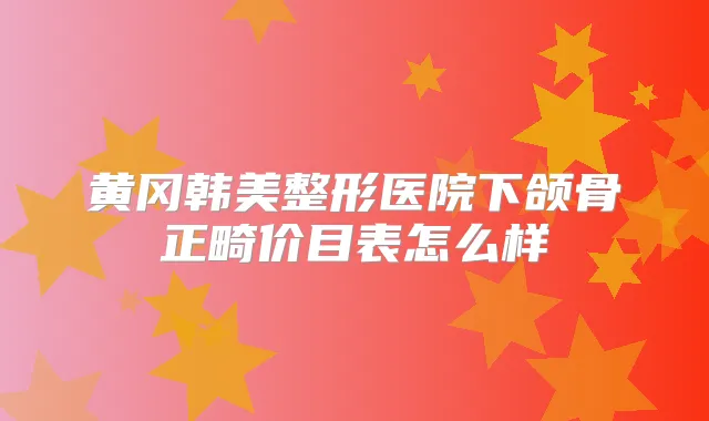 黄冈韩美整形医院下颌骨正畸价目表怎么样
