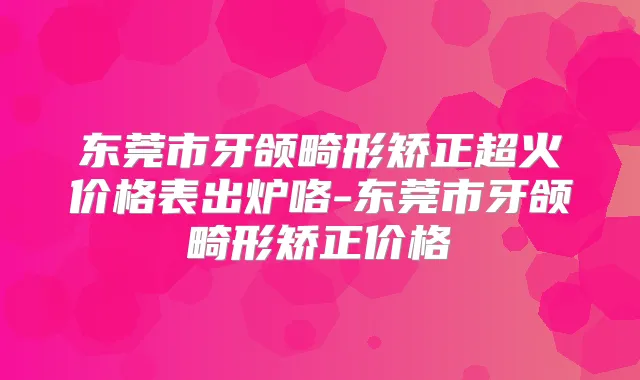 东莞市牙颌畸形矫正超火价格表出炉咯-东莞市牙颌畸形矫正价格