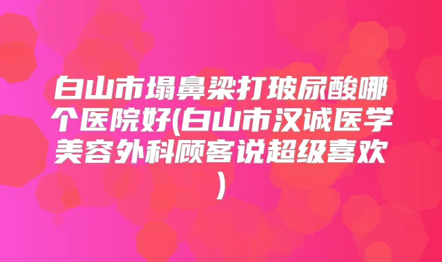 白山市塌鼻梁打玻尿酸哪个医院好(白山市汉诚医学美容外科顾客说超级喜欢)