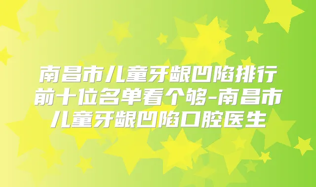 南昌市儿童牙龈凹陷排行前十位名单看个够-南昌市儿童牙龈凹陷口腔医生