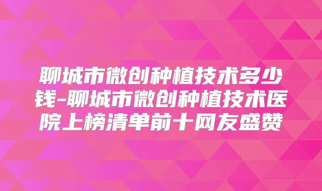聊城市微创种植技术多少钱-聊城市微创种植技术医院上榜清单前十网友盛赞