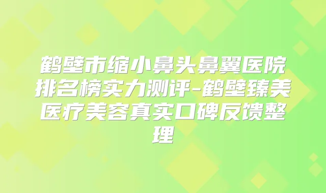 鹤壁市缩小鼻头鼻翼医院排名榜实力测评-鹤壁臻美医疗美容真实口碑反馈整理