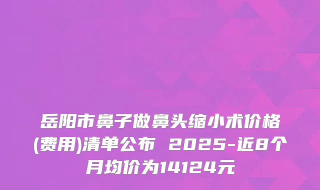 岳阳市鼻子做鼻头缩小术价格(费用)清单公布 2025-近8个月均价为14124元