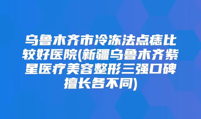 乌鲁木齐市冷冻法点痣比较好医院(新疆乌鲁木齐紫星医疗美容整形三强口碑擅长各不同)