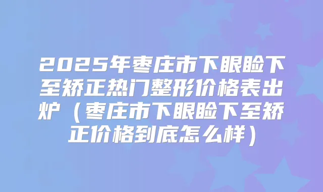 2025年枣庄市下眼睑下至矫正热门整形价格表出炉（枣庄市下眼睑下至矫正价格到底怎么样）