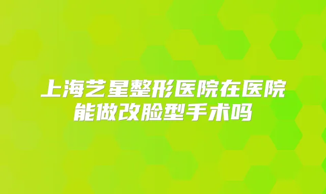 上海艺星整形医院在医院能做改脸型手术吗