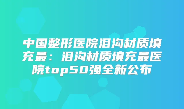 中国整形医院泪沟材质填充:泪沟材质填充医院top50强全新公布