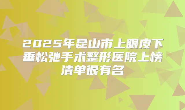 2025年昆山市上眼皮下垂松弛手术整形医院上榜清单很有名