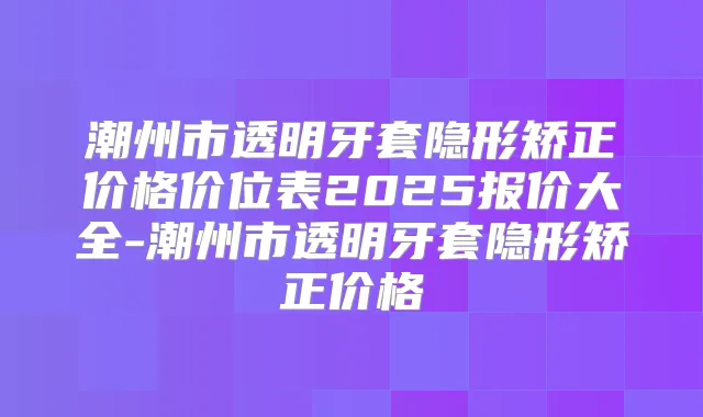 潮州市透明牙套隐形矫正价格价位表2025报价大全-潮州市透明牙套隐形矫正价格