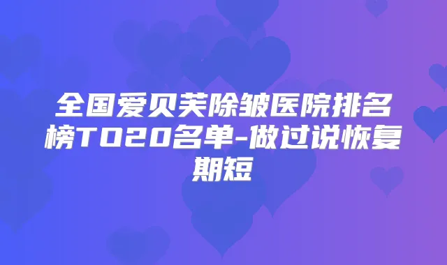 全国爱贝芙除皱医院排名榜TO20名单-做过说恢复期短