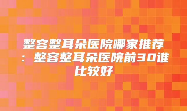 整容整耳朵医院哪家推荐：整容整耳朵医院前30谁比较好