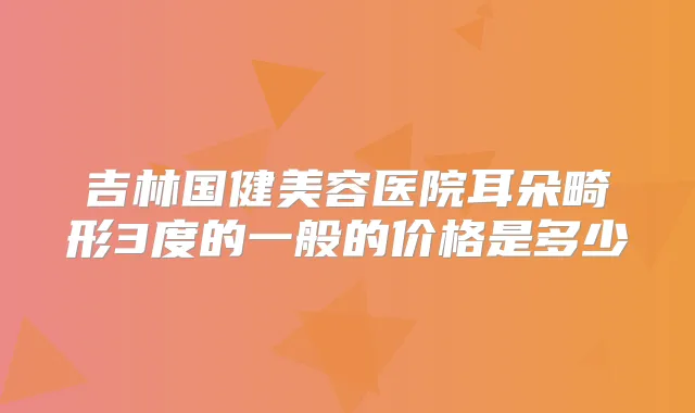 吉林国健美容医院耳朵畸形3度的一般的价格是多少