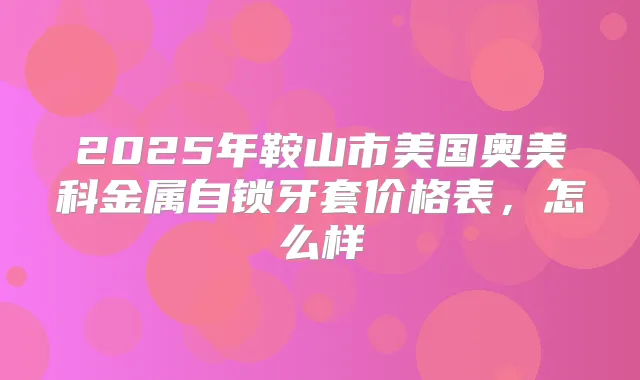 2025年鞍山市美国奥美科金属自锁牙套价格表,怎么样