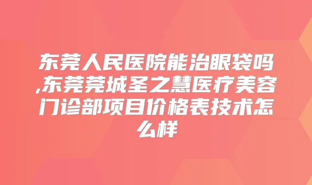 东莞人民医院能治眼袋吗,东莞莞城圣之慧医疗美容门诊部项目价格表技术怎么样