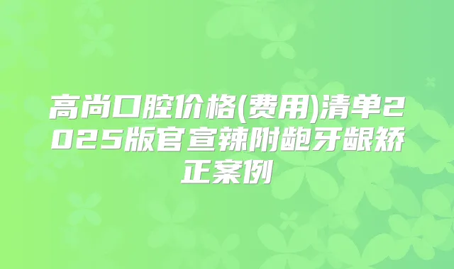 高尚口腔价格(费用)清单2025版官宣辣附龅牙龈矫正案例