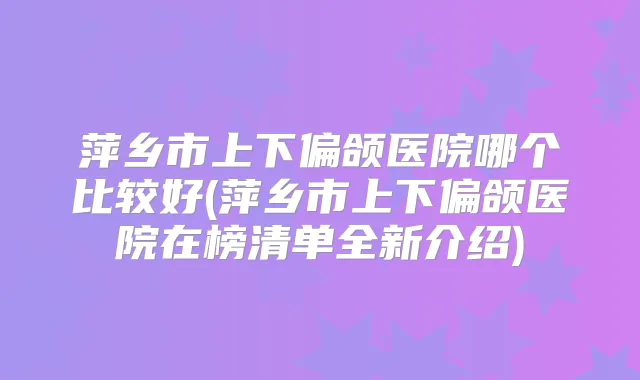 萍乡市上下偏颌医院哪个比较好(萍乡市上下偏颌医院在榜清单全新介绍)