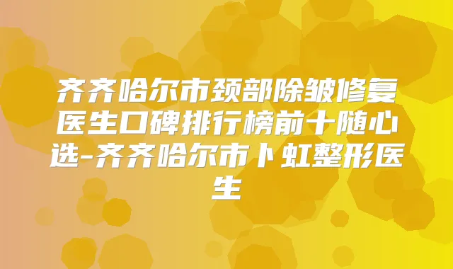 齐齐哈尔市颈部除皱修复医生口碑排行榜前十随心选-齐齐哈尔市卜虹整形医生
