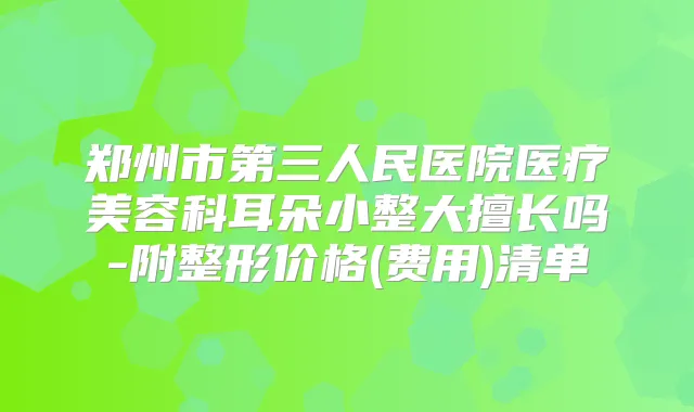 郑州市第三人民医院医疗美容科耳朵小整大擅长吗-附整形价格(费用)清单